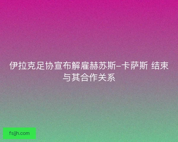 伊拉克足协宣布解雇赫苏斯-卡萨斯 结束与其合作关系