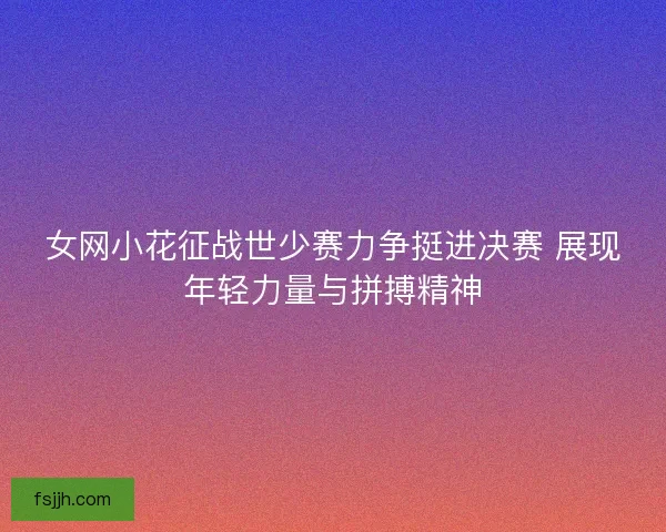 女网小花征战世少赛力争挺进决赛 展现年轻力量与拼搏精神