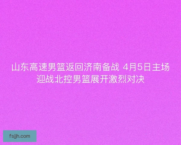 山东高速男篮返回济南备战 4月5日主场迎战北控男篮展开激烈对决