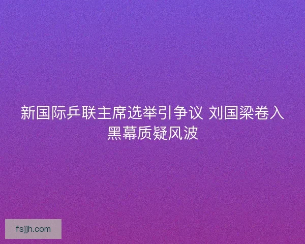 新国际乒联主席选举引争议 刘国梁卷入黑幕质疑风波 新国际乒联主席选举引争议 刘国梁卷入黑幕质疑风波