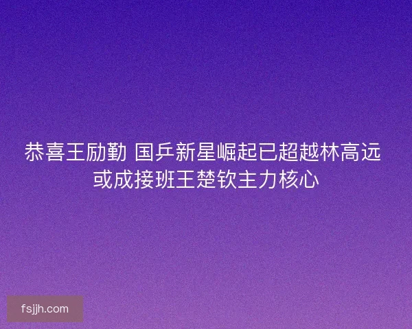 恭喜王励勤 国乒新星崛起已超越林高远 或成接班王楚钦主力核心