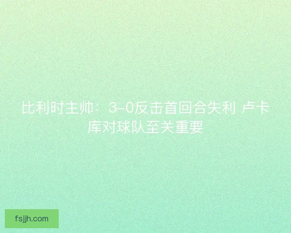 比利时主帅：3-0反击首回合失利 卢卡库对球队至关重要