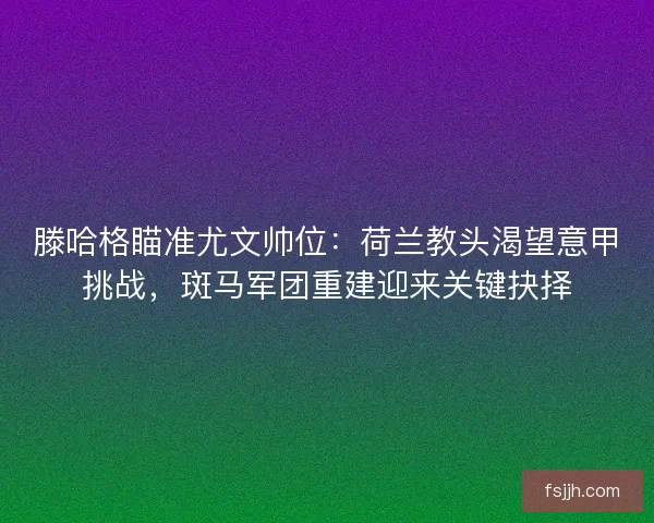 滕哈格瞄准尤文帅位：荷兰教头渴望意甲挑战，斑马军团重建迎来关键抉择
