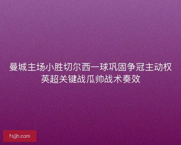 曼城主场小胜切尔西一球巩固争冠主动权英超关键战瓜帅战术奏效