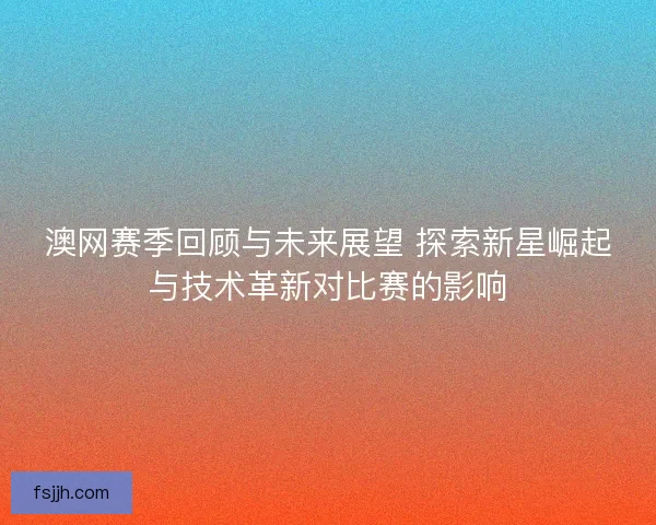 澳网赛季回顾与未来展望 探索新星崛起与技术革新对比赛的影响