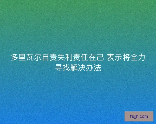 多里瓦尔自责失利责任在己 表示将全力寻找解决办法