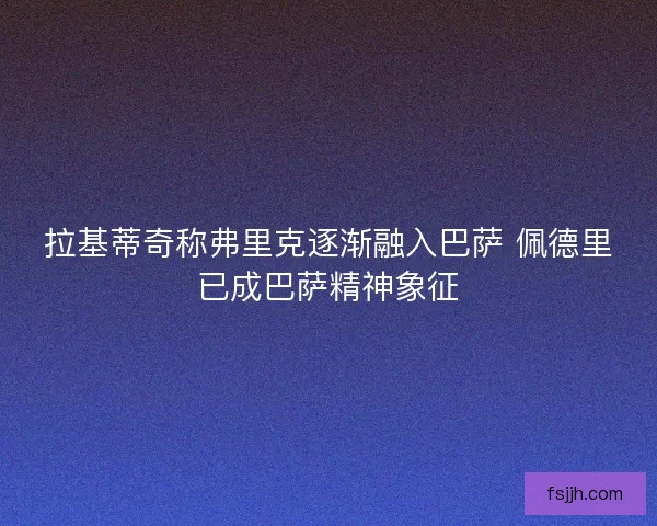拉基蒂奇称弗里克逐渐融入巴萨 佩德里已成巴萨精神象征