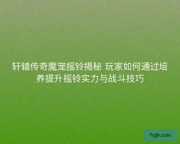 轩辕传奇魔宠摇铃揭秘 玩家如何通过培养提升摇铃实力与战斗技巧