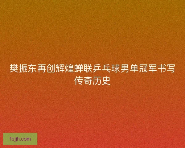 樊振东再创辉煌蝉联乒乓球男单冠军书写传奇历史