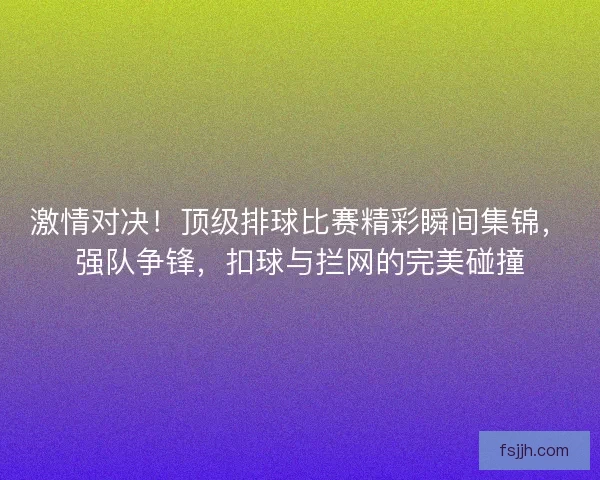 激情对决！顶级排球比赛精彩瞬间集锦，强队争锋，扣球与拦网的完美碰撞