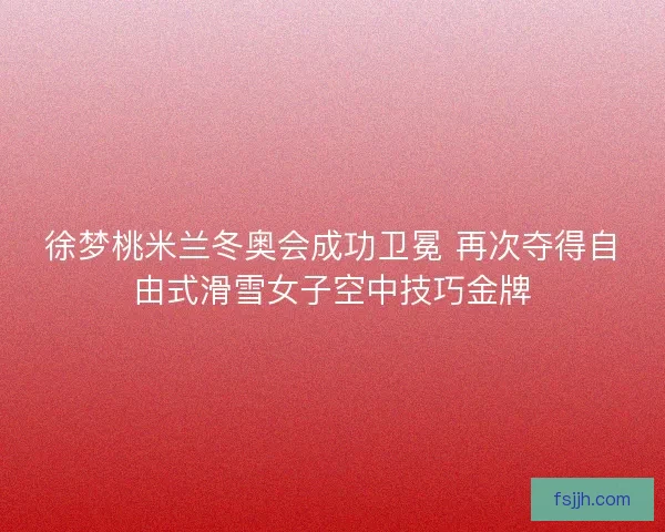 徐梦桃米兰冬奥会成功卫冕 再次夺得自由式滑雪女子空中技巧金牌