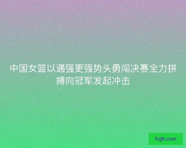 中国女篮以遇强更强势头勇闯决赛全力拼搏向冠军发起冲击