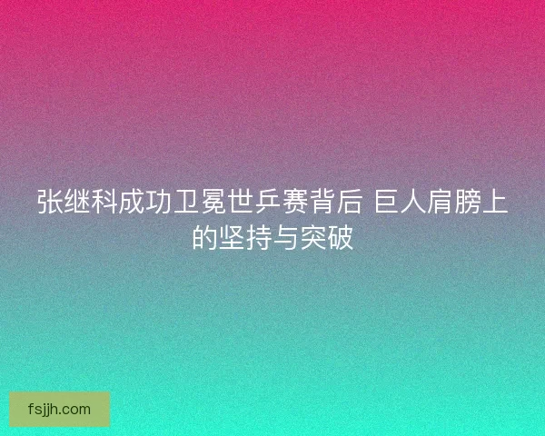 张继科成功卫冕世乒赛背后 巨人肩膀上的坚持与突破