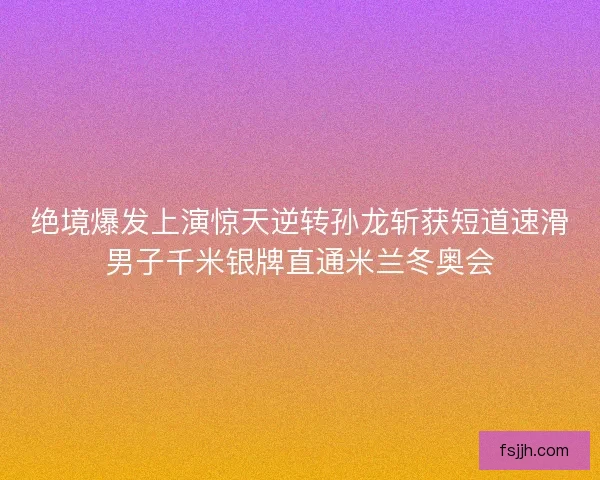 绝境爆发上演惊天逆转孙龙斩获短道速滑男子千米银牌直通米兰冬奥会