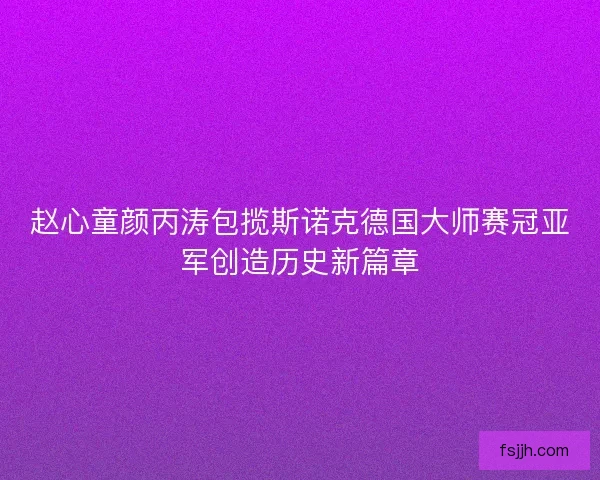赵心童颜丙涛包揽斯诺克德国大师赛冠亚军创造历史新篇章