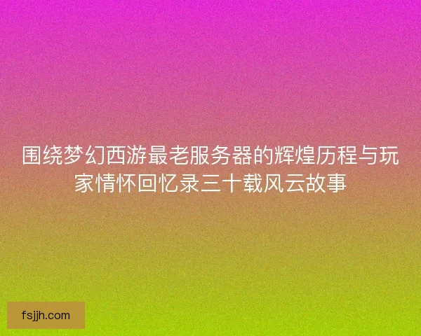 围绕梦幻西游最老服务器的辉煌历程与玩家情怀回忆录三十载风云故事