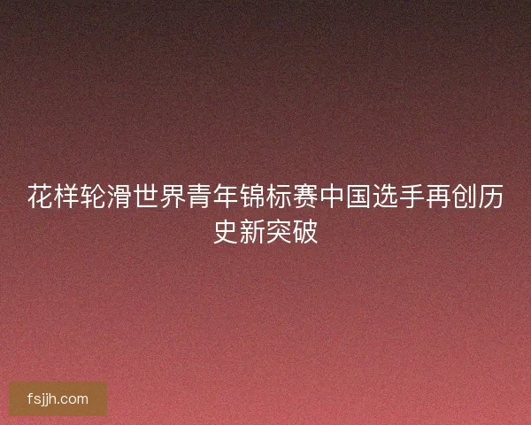 花样轮滑世界青年锦标赛中国选手再创历史新突破
