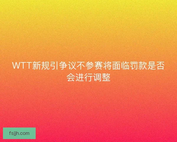 WTT新规引争议不参赛将面临罚款是否会进行调整