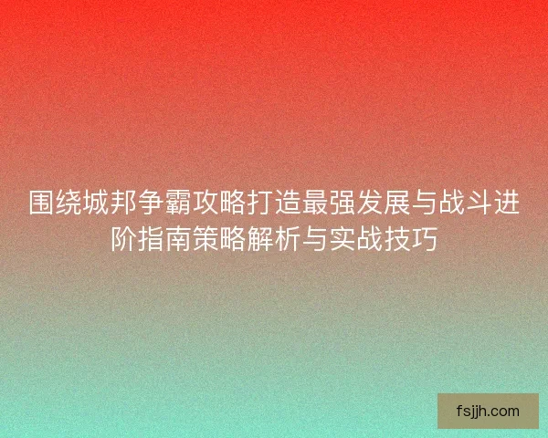 围绕城邦争霸攻略打造最强发展与战斗进阶指南策略解析与实战技巧
