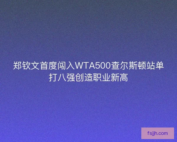 郑钦文首度闯入WTA500查尔斯顿站单打八强创造职业新高