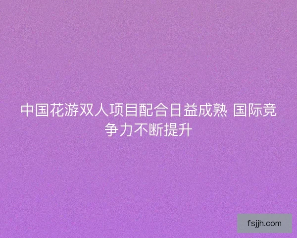 中国花游双人项目配合日益成熟 国际竞争力不断提升