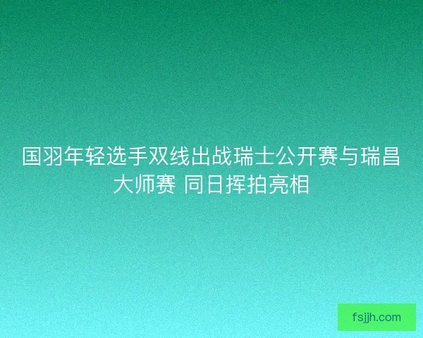 国羽年轻选手双线出战瑞士公开赛与瑞昌大师赛 同日挥拍亮相 国羽年轻选手双线出战瑞士公开赛与瑞昌大师赛 同日挥拍亮相