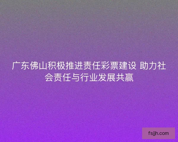 广东佛山积极推进责任彩票建设 助力社会责任与行业发展共赢 广东佛山积极推进责任彩票建设 助力社会责任与行业发展共赢