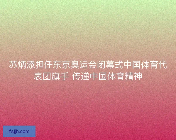 苏炳添担任东京奥运会闭幕式中国体育代表团旗手 传递中国体育精神