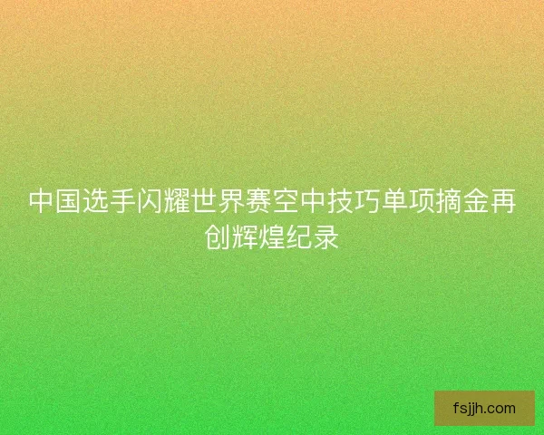 中国选手闪耀世界赛空中技巧单项摘金再创辉煌纪录 中国选手闪耀世界赛空中技巧单项摘金再创辉煌纪录