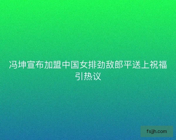冯坤宣布加盟中国女排劲敌郎平送上祝福引热议