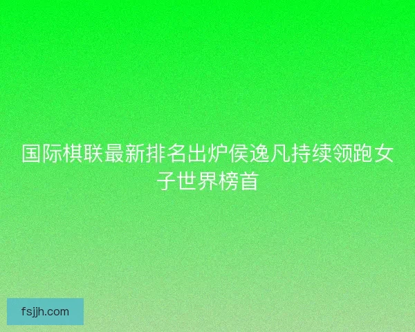 国际棋联最新排名出炉侯逸凡持续领跑女子世界榜首