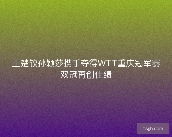 王楚钦孙颖莎携手夺得WTT重庆冠军赛双冠再创佳绩 王楚钦孙颖莎携手夺得WTT重庆冠军赛双冠再创佳绩