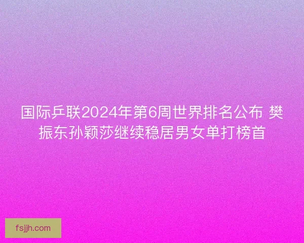 国际乒联2024年第6周世界排名公布 樊振东孙颖莎继续稳居男女单打榜首