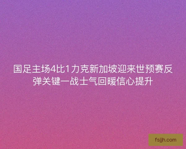 国足主场4比1力克新加坡迎来世预赛反弹关键一战士气回暖信心提升